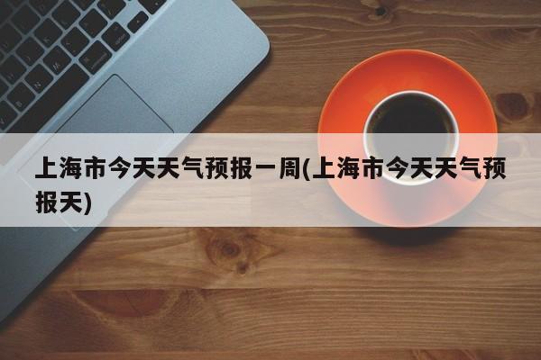 上海市今天天气预报一周(上海市今天天气预报天) 第1张
