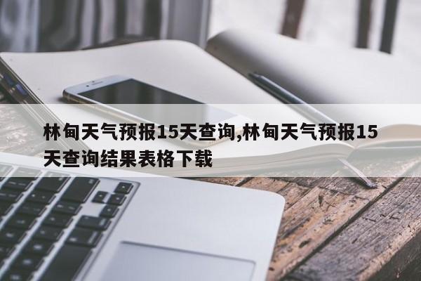 林甸天气预报15天查询,林甸天气预报15天查询结果表格下载 第1张