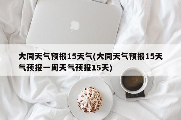 大同天气预报15天气(大同天气预报15天气预报一周天气预报15天) 第1张