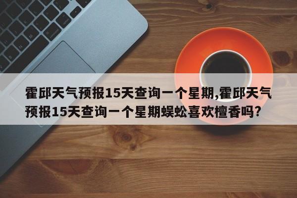 霍邱天气预报15天查询一个星期,霍邱天气预报15天查询一个星期蜈蚣喜欢檀香吗? 第1张