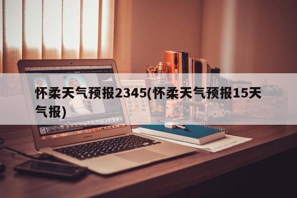 怀柔天气预报2345(怀柔天气预报15天气报) 第1张