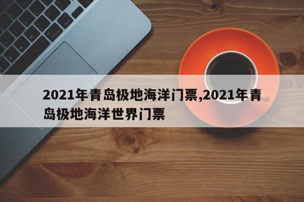 2021年青岛极地海洋门票,2021年青岛极地海洋世界门票