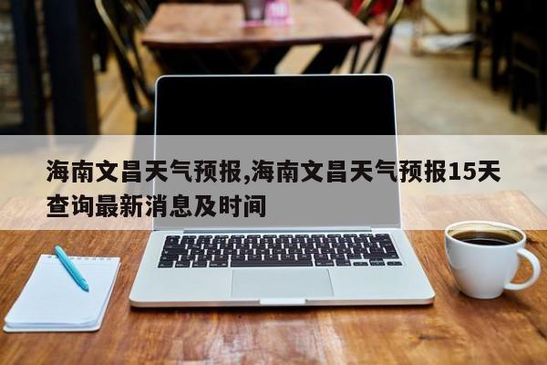 海南文昌天气预报,海南文昌天气预报15天查询最新消息及时间 第1张