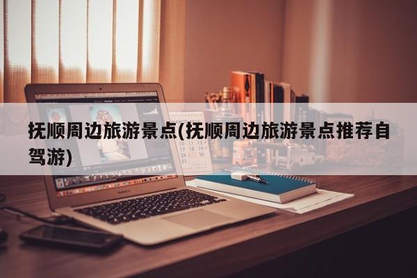 抚顺周边旅游景点(抚顺周边旅游景点推荐自驾游) 第1张