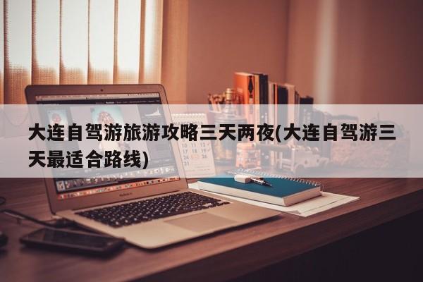 大连自驾游旅游攻略三天两夜(大连自驾游三天最适合路线)