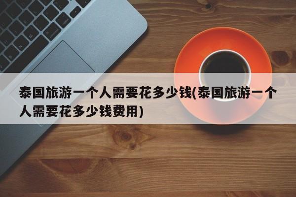 泰国旅游一个人需要花多少钱(泰国旅游一个人需要花多少钱费用)