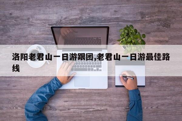 洛阳老君山一日游跟团,老君山一日游最佳路线