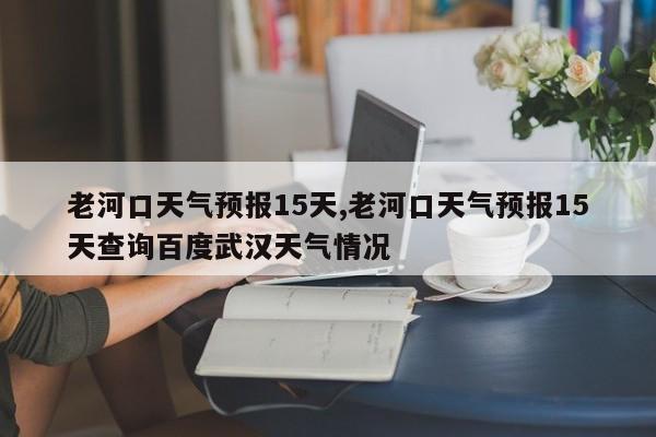 老河口天气预报15天,老河口天气预报15天查询百度武汉天气情况 第1张