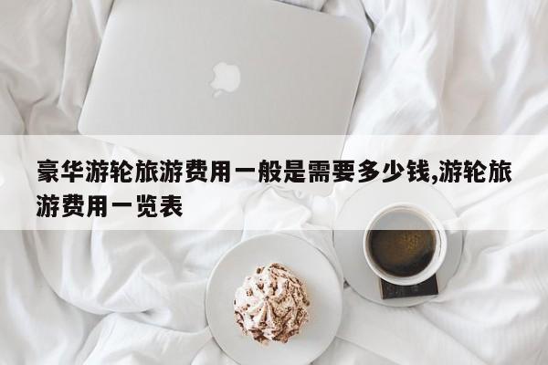 豪华游轮旅游费用一般是需要多少钱,游轮旅游费用一览表 第1张