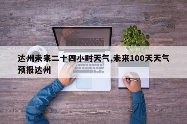 达州未来二十四小时天气,未来100天天气预报达州
