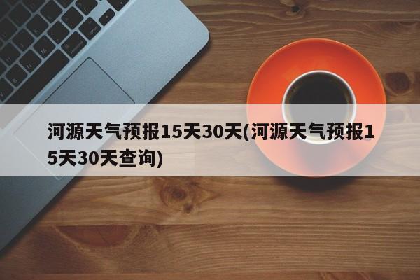 河源天气预报15天30天(河源天气预报15天30天查询)