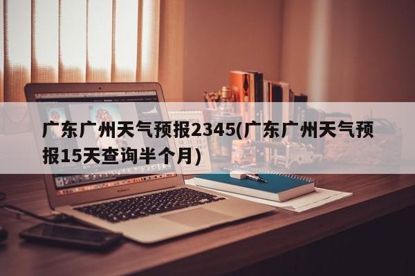 广东广州天气预报2345(广东广州天气预报15天查询半个月)