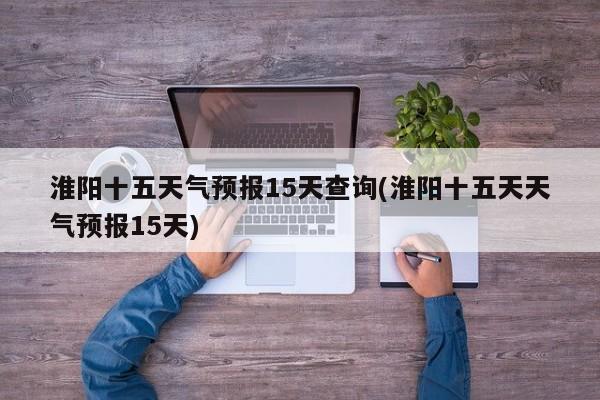 淮阳十五天气预报15天查询(淮阳十五天天气预报15天)