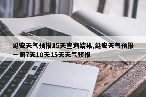 延安天气预报15天查询结果,延安天气预报一周7天10天15天天气预报