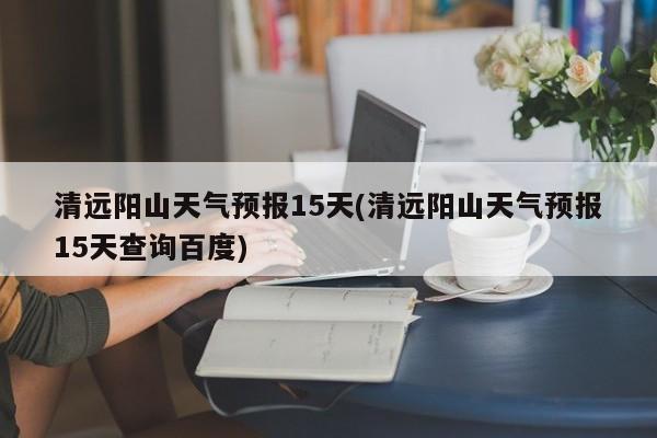 清远阳山天气预报15天(清远阳山天气预报15天查询百度)