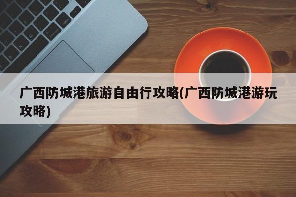 广西防城港旅游自由行攻略(广西防城港游玩攻略) 第1张