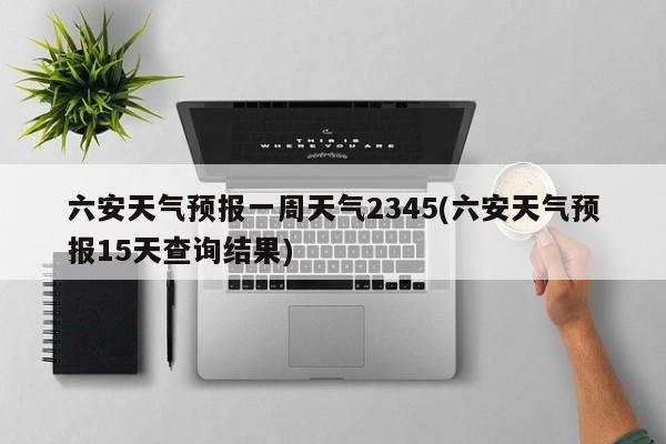 六安天气预报一周天气2345(六安天气预报15天查询结果)