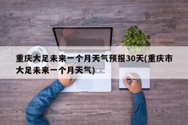 重庆大足未来一个月天气预报30天(重庆市大足未来一个月天气)