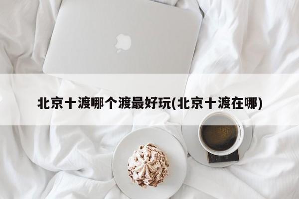 北京十渡哪个渡最好玩(北京十渡在哪)