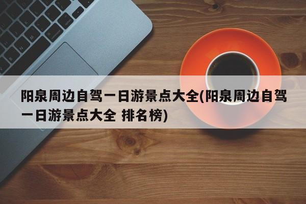 阳泉周边自驾一日游景点大全(阳泉周边自驾一日游景点大全 排名榜)