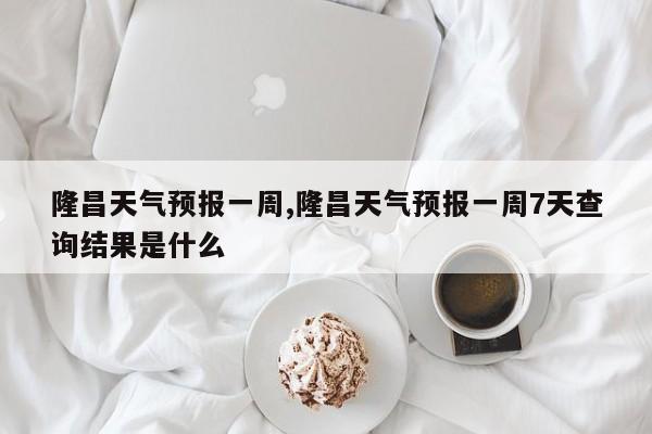 隆昌天气预报一周,隆昌天气预报一周7天查询结果是什么 第1张