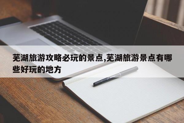 芜湖旅游攻略必玩的景点,芜湖旅游景点有哪些好玩的地方