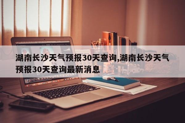 湖南长沙天气预报30天查询,湖南长沙天气预报30天查询最新消息 第1张