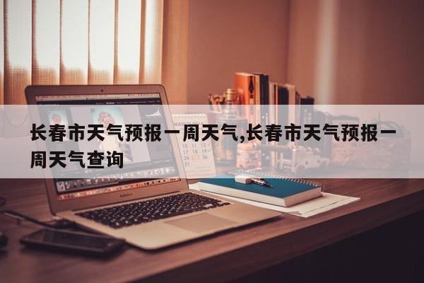 长春市天气预报一周天气,长春市天气预报一周天气查询