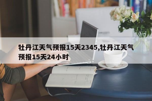 牡丹江天气预报15天2345,牡丹江天气预报15天24小时