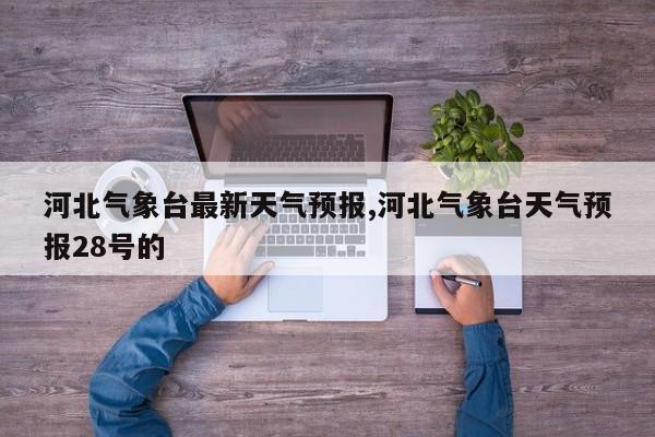 河北气象台最新天气预报,河北气象台天气预报28号的
