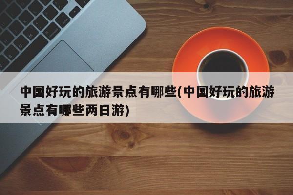中国好玩的旅游景点有哪些(中国好玩的旅游景点有哪些两日游)