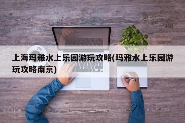上海玛雅水上乐园游玩攻略(玛雅水上乐园游玩攻略南京)