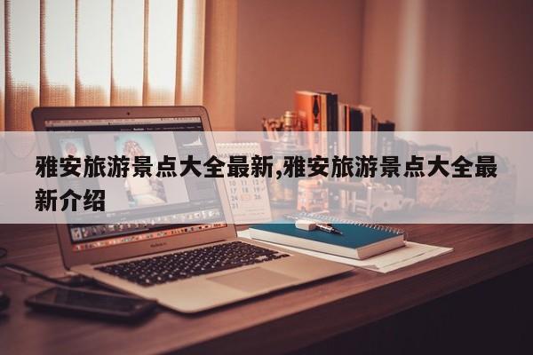 雅安旅游景点大全最新,雅安旅游景点大全最新介绍
