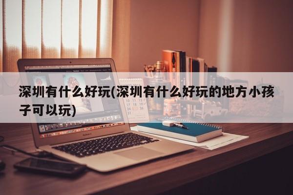 深圳有什么好玩(深圳有什么好玩的地方小孩子可以玩)