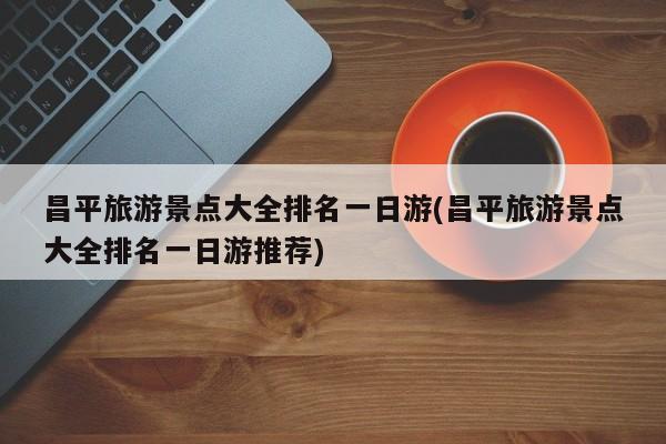 昌平旅游景点大全排名一日游(昌平旅游景点大全排名一日游推荐)