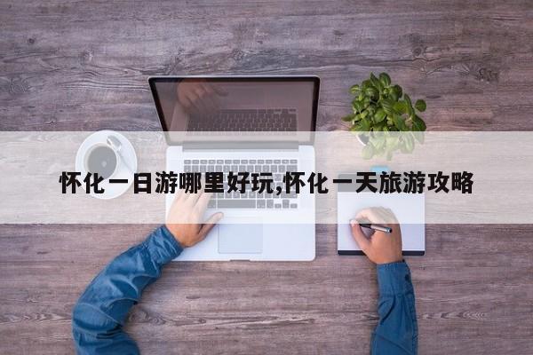 怀化一日游哪里好玩,怀化一天旅游攻略