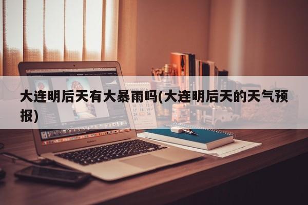 大连明后天有大暴雨吗(大连明后天的天气预报) 第1张