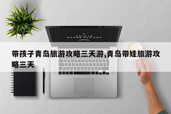 带孩子青岛旅游攻略三天游,青岛带娃旅游攻略三天