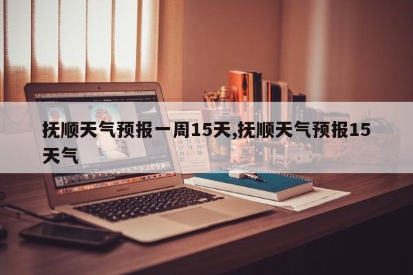 抚顺天气预报一周15天,抚顺天气预报15天气
