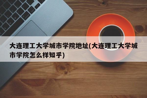 大连理工大学城市学院地址(大连理工大学城市学院怎么样知乎)