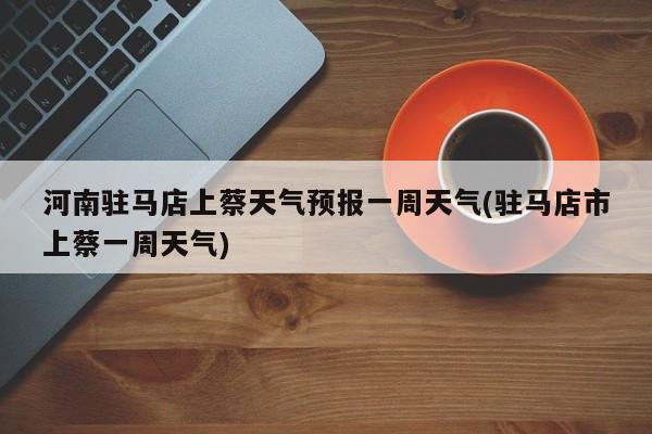 河南驻马店上蔡天气预报一周天气(驻马店市上蔡一周天气)
