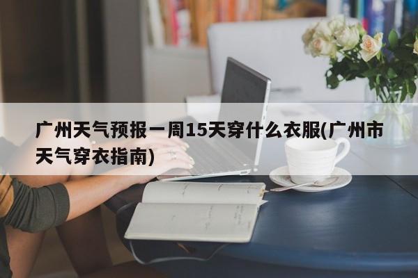 广州天气预报一周15天穿什么衣服(广州市天气穿衣指南)