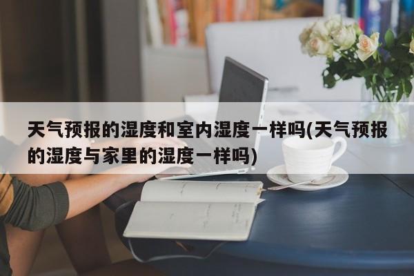 天气预报的湿度和室内湿度一样吗(天气预报的湿度与家里的湿度一样吗)
