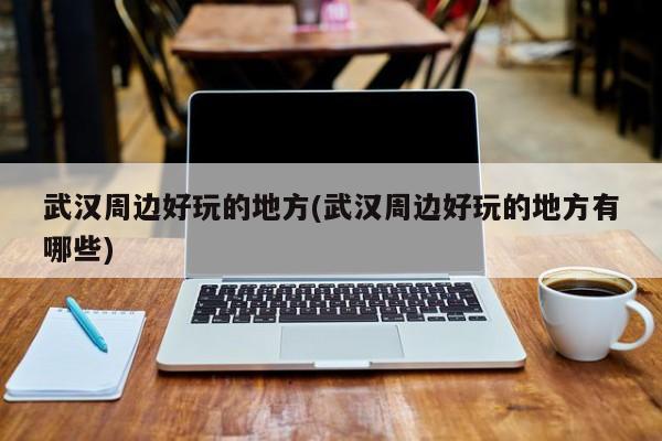 武汉周边好玩的地方(武汉周边好玩的地方有哪些) 第1张