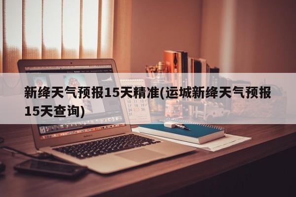 新绛天气预报15天精准(运城新绛天气预报15天查询)