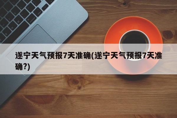遂宁天气预报7天准确(遂宁天气预报7天准确?)