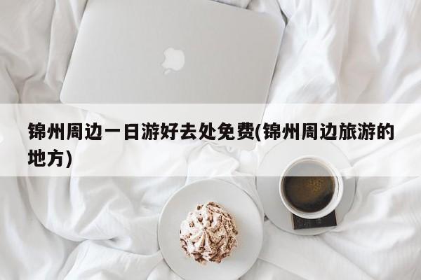 锦州周边一日游好去处免费(锦州周边旅游的地方)