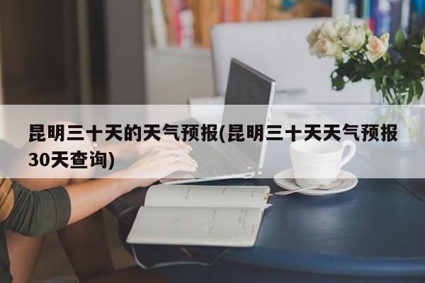 昆明三十天的天气预报(昆明三十天天气预报30天查询)