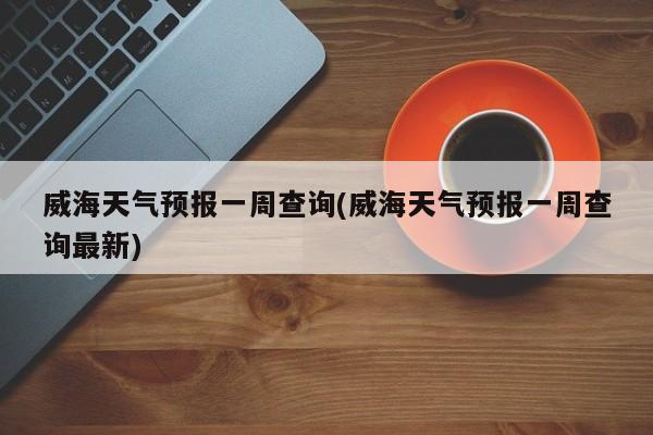 威海天气预报一周查询(威海天气预报一周查询最新)