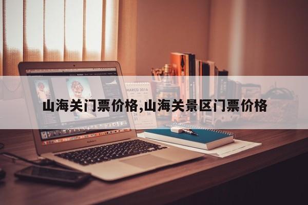 山海关门票价格,山海关景区门票价格